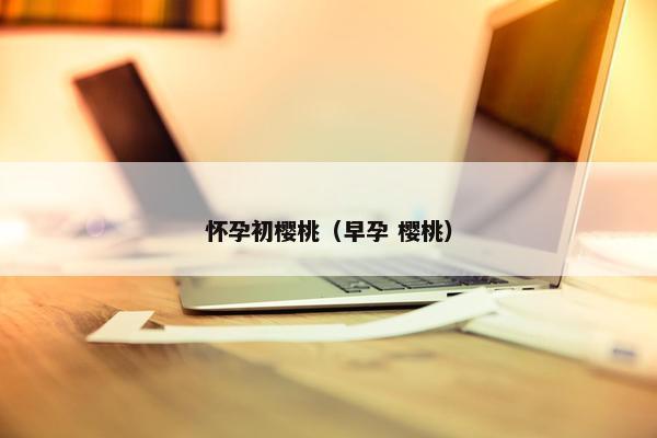 怀孕初樱桃(早孕 樱桃) 怀孕初樱桃(早孕 樱桃)