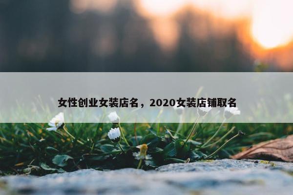 女性创业女装店名,2020女装店铺取名 女性创业女装店名,2020女装店铺取名
