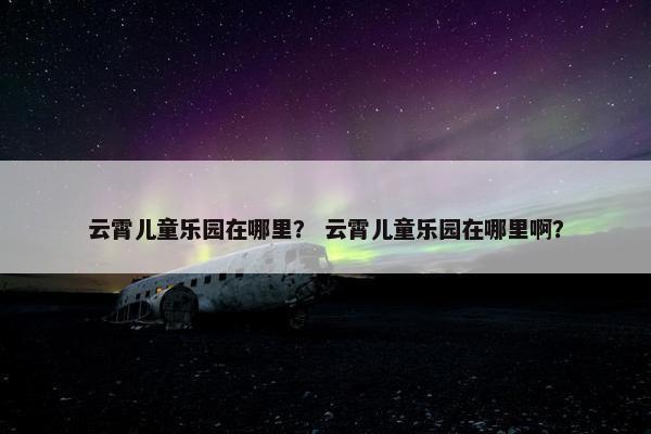 云霄儿童乐园在哪里? 云霄儿童乐园在哪里啊? 云霄儿童乐园在哪里? 云霄儿童乐园在哪里啊?