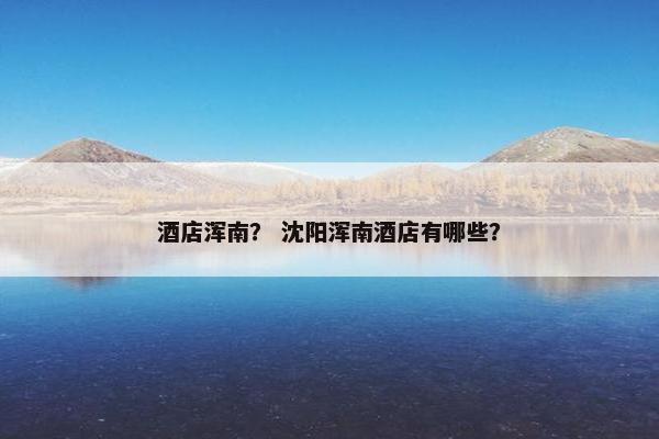 酒店浑南? 沈阳浑南酒店有哪些? 酒店浑南? 沈阳浑南酒店有哪些?