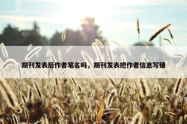 期刊发表后作者笔名吗,期刊发表把作者信息写错 期刊发表后作者笔名吗,期刊发表把作者信息写错