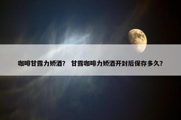 咖啡甘露力娇酒? 甘露咖啡力娇酒开封后保存多久? 咖啡甘露力娇酒? 甘露咖啡力娇酒开封后保存多久?