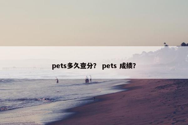 pets多久查分? pets 成绩? pets多久查分? pets 成绩?