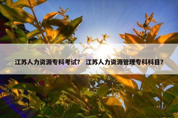 江苏人力资源专科考试? 江苏人力资源管理专科科目? 江苏人力资源专科考试? 江苏人力资源管理专科科目?