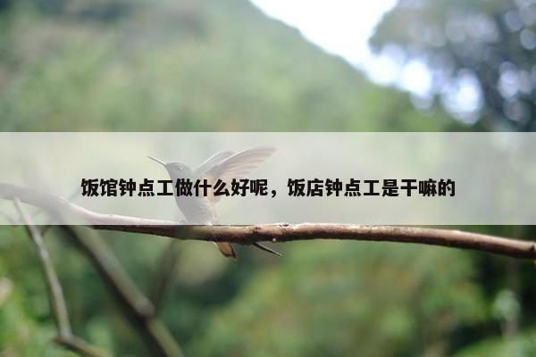 饭馆钟点工做什么好呢,饭店钟点工是干嘛的 饭馆钟点工做什么好呢,饭店钟点工是干嘛的
