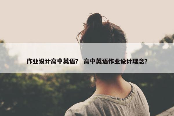 作业设计高中英语? 高中英语作业设计理念? 作业设计高中英语? 高中英语作业设计理念?