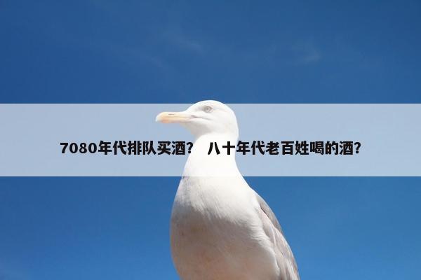 7080年代排队买酒? 八十年代老百姓喝的酒? 7080年代排队买酒? 八十年代老百姓喝的酒?