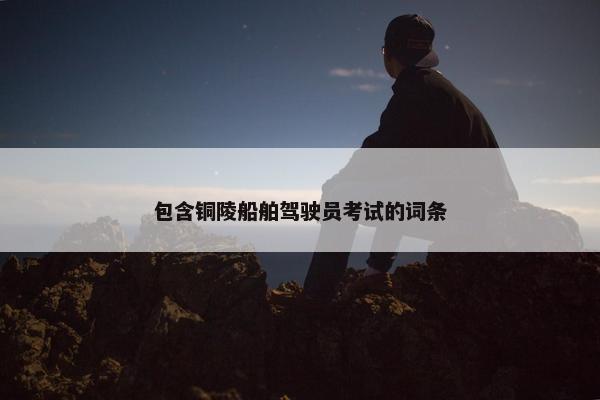 包含铜陵船舶驾驶员考试的词条 包含铜陵船舶驾驶员考试的词条