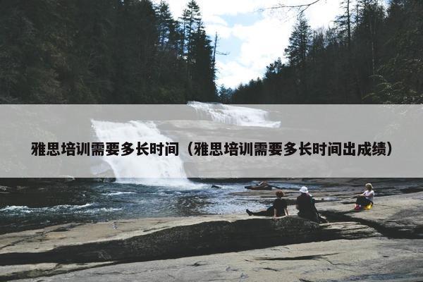 雅思培训需要多长时间(雅思培训需要多长时间出成绩) 雅思培训需要多长时间(雅思培训需要多长时间出成绩)
