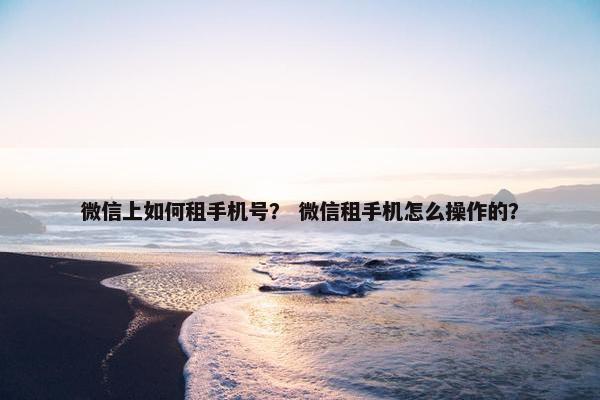 微信上如何租手机号？ 微信租手机怎么操作的？