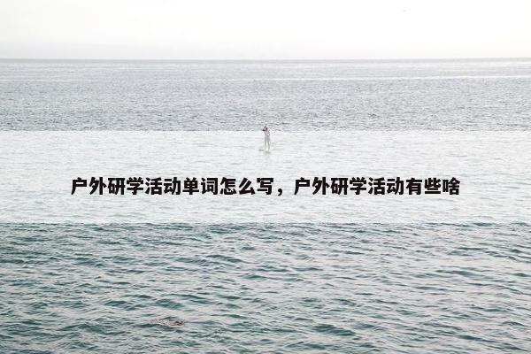 户外研学活动单词怎么写,户外研学活动有些啥 户外研学活动单词怎么写,户外研学活动有些啥