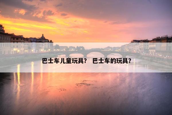 巴士车儿童玩具? 巴士车的玩具? 巴士车儿童玩具? 巴士车的玩具?