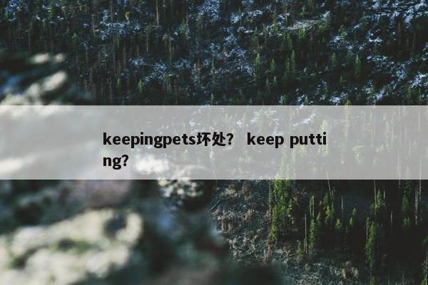 keepingpets坏处? keep putting? keepingpets坏处? keep putting?