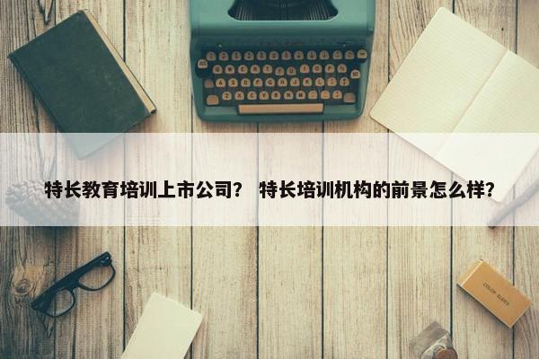 特长教育培训上市公司? 特长培训机构的前景怎么样? 特长教育培训上市公司? 特长培训机构的前景怎么样?