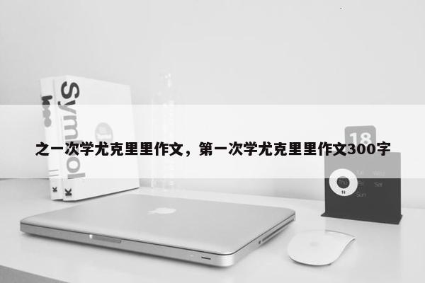 之一次学尤克里里作文,第一次学尤克里里作文300字 之一次学尤克里里作文,第一次学尤克里里作文300字