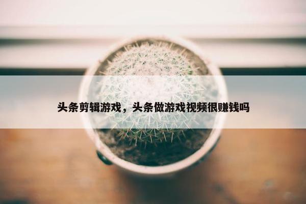 头条剪辑游戏,头条做游戏视频很赚钱吗 头条剪辑游戏,头条做游戏视频很赚钱吗