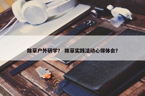 除草户外研学? 除草实践活动心得体会? 除草户外研学? 除草实践活动心得体会?