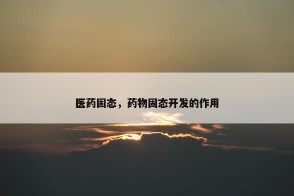 医药固态,药物固态开发的作用 医药固态,药物固态开发的作用