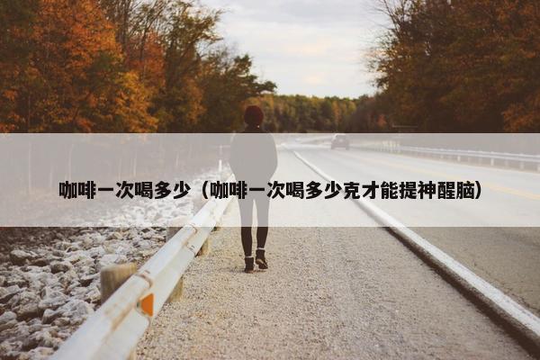 咖啡一次喝多少（咖啡一次喝多少克才能提神醒脑）