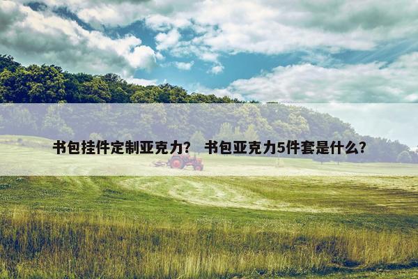 书包挂件定制亚克力? 书包亚克力5件套是什么? 书包挂件定制亚克力? 书包亚克力5件套是什么?