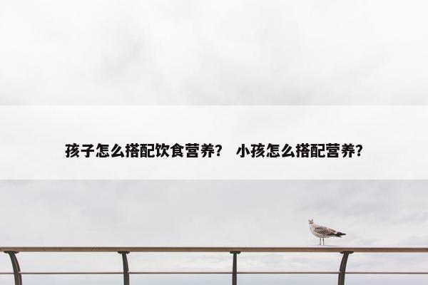 孩子怎么搭配饮食营养？ 小孩怎么搭配营养？