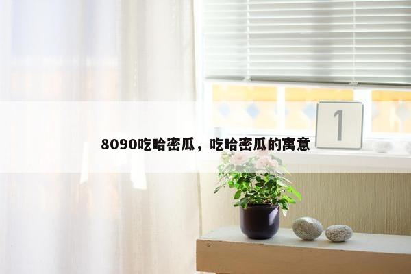 8090吃哈密瓜，吃哈密瓜的寓意