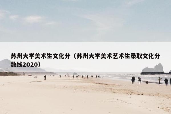 苏州大学美术生文化分(苏州大学美术艺术生录取文化分数线2020) 苏州大学美术生文化分(苏州大学美术艺术生录取文化分数线2020)