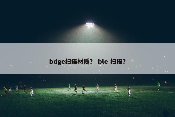 bdge扫描材质？ ble 扫描？
