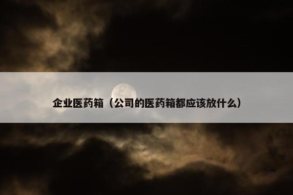 企业医药箱（公司的医药箱都应该放什么）