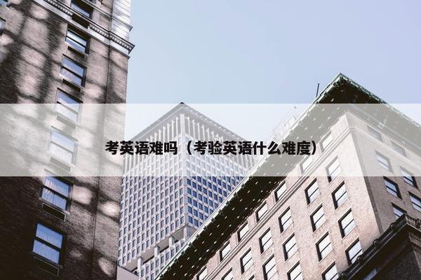 考英语难吗(考验英语什么难度) 考英语难吗(考验英语什么难度)