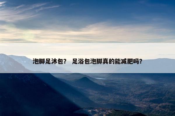 泡脚足沐包? 足浴包泡脚真的能减肥吗? 泡脚足沐包? 足浴包泡脚真的能减肥吗?