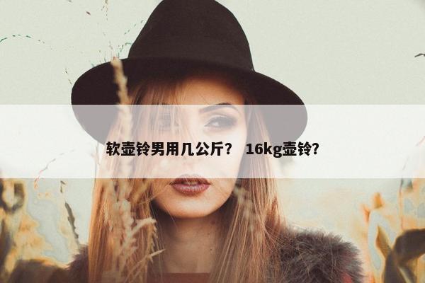 软壶铃男用几公斤？ 16kg壶铃？