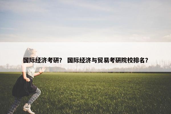 国际经济考研？ 国际经济与贸易考研院校排名？