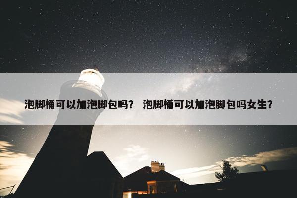 泡脚桶可以加泡脚包吗？ 泡脚桶可以加泡脚包吗女生？