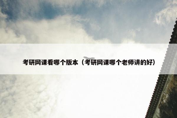 考研网课看哪个版本（考研网课哪个老师讲的好）