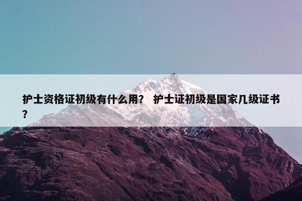 护士资格证初级有什么用? 护士证初级是国家几级证书? 护士资格证初级有什么用? 护士证初级是国家几级证书?