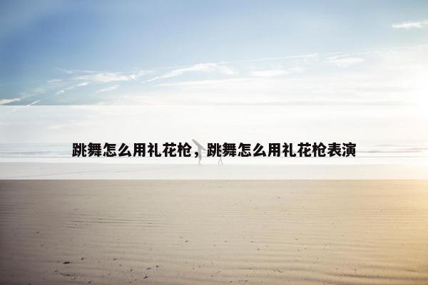跳舞怎么用礼花枪,跳舞怎么用礼花枪表演 跳舞怎么用礼花枪,跳舞怎么用礼花枪表演