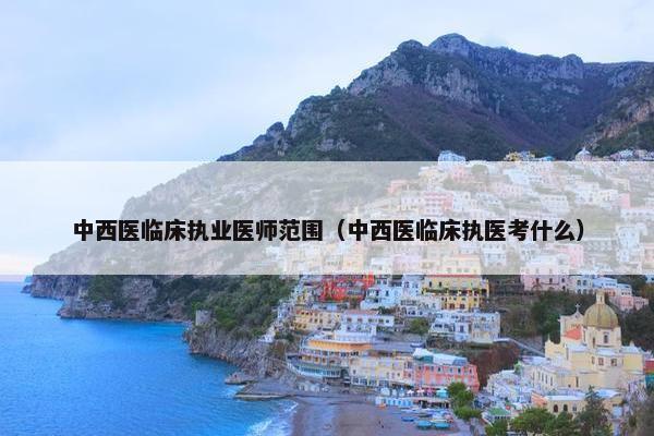 中西医临床执业医师范围(中西医临床执医考什么) 中西医临床执业医师范围(中西医临床执医考什么)