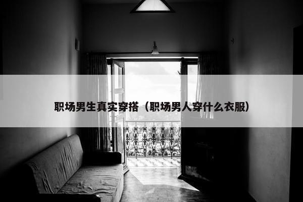 职场男生真实穿搭(职场男人穿什么衣服) 职场男生真实穿搭(职场男人穿什么衣服)