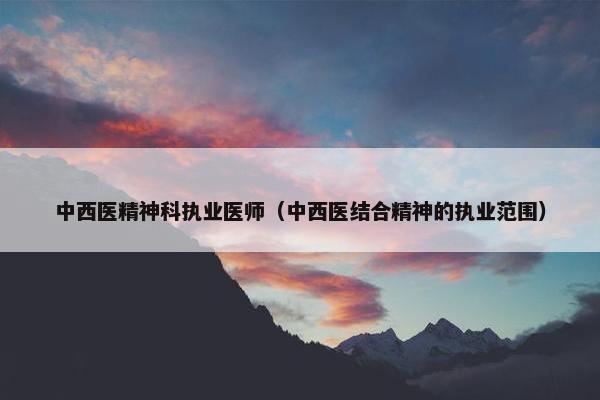 中西医精神科执业医师(中西医结合精神的执业范围) 中西医精神科执业医师(中西医结合精神的执业范围)