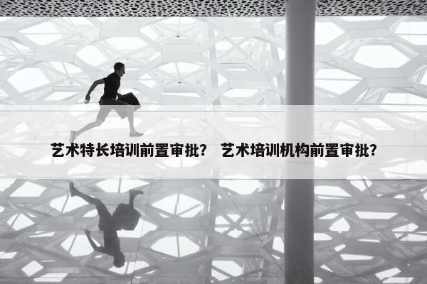 艺术特长培训前置审批? 艺术培训机构前置审批? 艺术特长培训前置审批? 艺术培训机构前置审批?