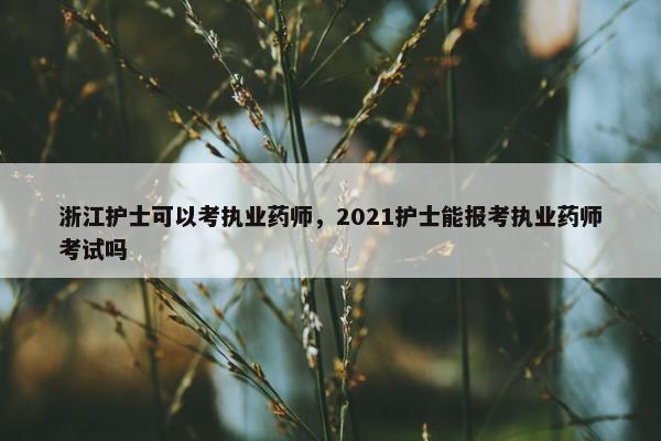 浙江护士可以考执业药师,2021护士能报考执业药师考试吗 浙江护士可以考执业药师,2021护士能报考执业药师考试吗