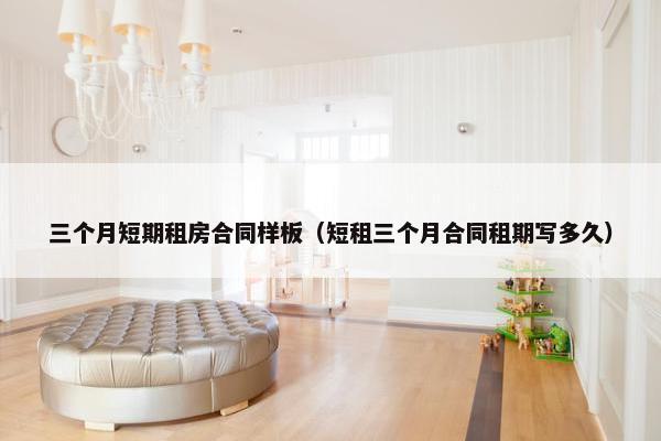 三个月短期租房合同样板（短租三个月合同租期写多久）