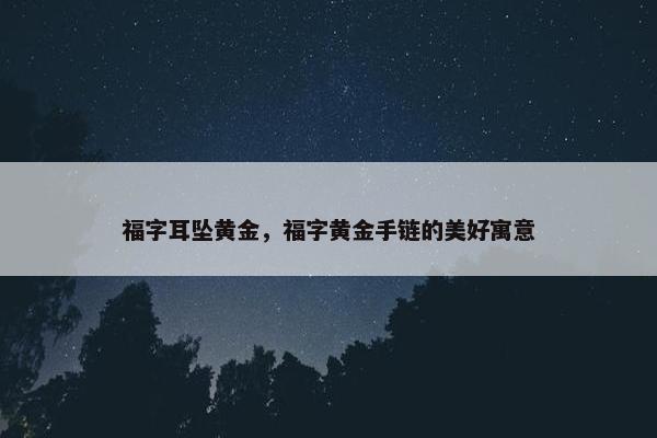 福字耳坠黄金,福字黄金手链的美好寓意 福字耳坠黄金,福字黄金手链的美好寓意