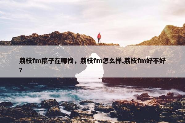 荔枝fm稿子在哪找，荔枝fm怎么样,荔枝fm好不好?