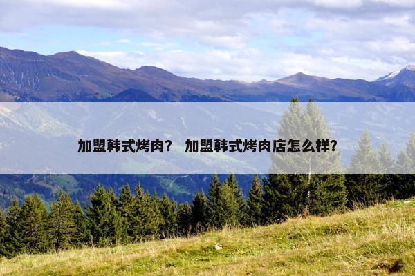 加盟韩式烤肉? 加盟韩式烤肉店怎么样? 加盟韩式烤肉? 加盟韩式烤肉店怎么样?