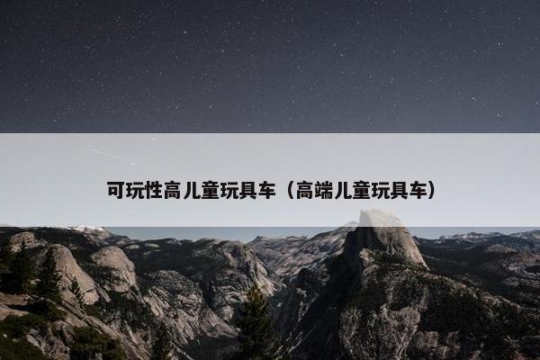 可玩性高儿童玩具车(高端儿童玩具车) 可玩性高儿童玩具车(高端儿童玩具车)