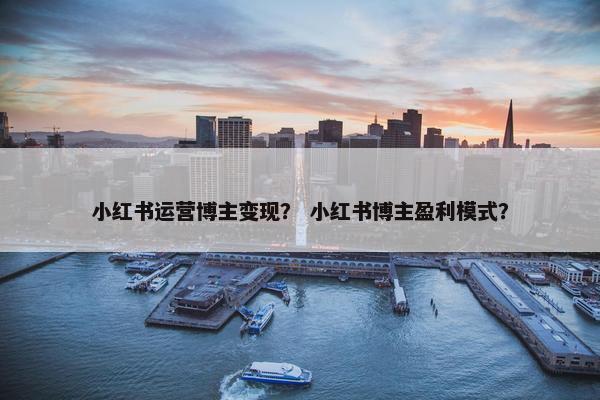 小红书运营博主变现? 小红书博主盈利模式? 小红书运营博主变现? 小红书博主盈利模式?