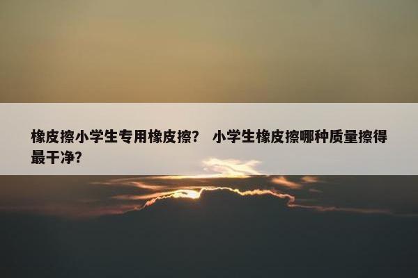 橡皮擦小学生专用橡皮擦? 小学生橡皮擦哪种质量擦得最干净? 橡皮擦小学生专用橡皮擦? 小学生橡皮擦哪种质量擦得最干净?