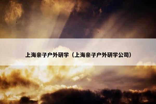 上海亲子户外研学(上海亲子户外研学公司) 上海亲子户外研学(上海亲子户外研学公司)